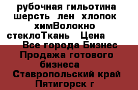 рубочная гильотина шерсть, лен, хлопок, химВолокно, стеклоТкань › Цена ­ 1 000 - Все города Бизнес » Продажа готового бизнеса   . Ставропольский край,Пятигорск г.